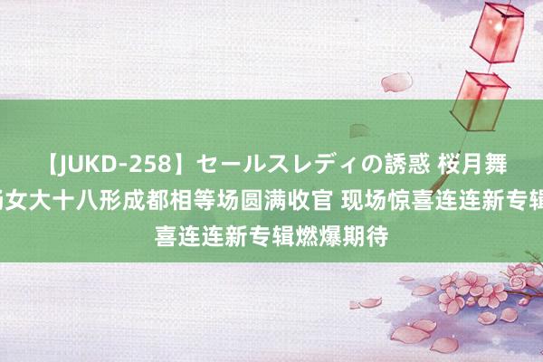 【JUKD-258】セールスレディの誘惑 桜月舞 他 周笔畅女大十八形成都相等场圆满收官 现场惊喜连连新专辑燃爆期待