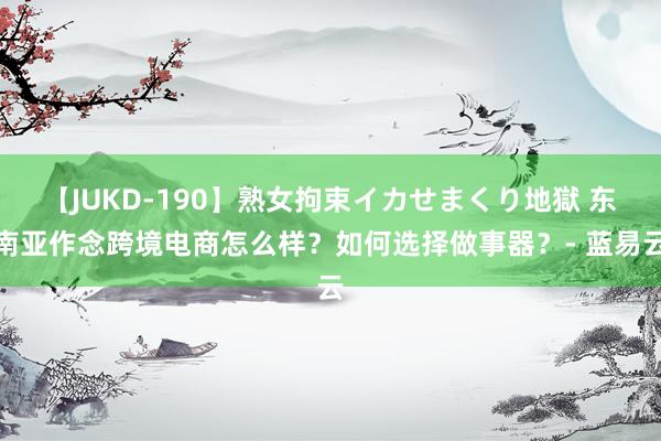 【JUKD-190】熟女拘束イカせまくり地獄 东南亚作念跨境电商怎么样？如何选择做事器？- 蓝易云