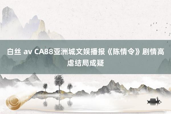 白丝 av CA88亚洲城文娱播报《陈情令》剧情高虐结局成疑
