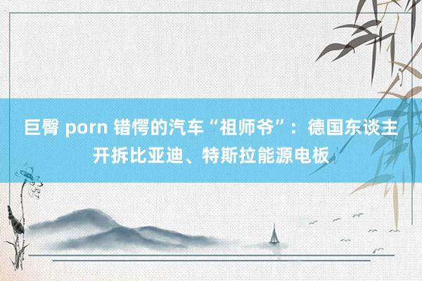 巨臀 porn 错愕的汽车“祖师爷”：德国东谈主开拆比亚迪、特斯拉能源电板