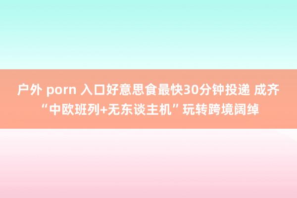 户外 porn 入口好意思食最快30分钟投递 成齐“中欧班列+无东谈主机”玩转跨境阔绰