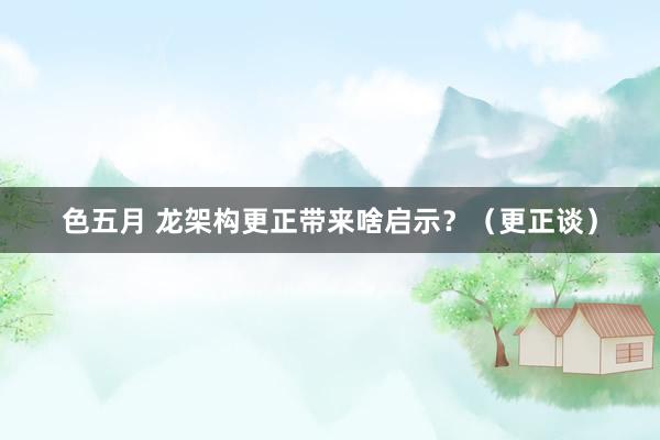 色五月 龙架构更正带来啥启示？（更正谈）