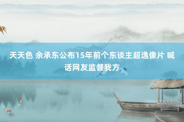 天天色 余承东公布15年前个东谈主超逸像片 喊话网友监督我方