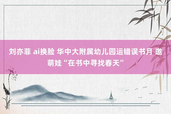 刘亦菲 ai换脸 华中大附属幼儿园运错误书月 邀萌娃“在书中寻找春天”