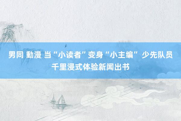 男同 動漫 当“小读者”变身“小主编” 少先队员千里浸式体验新闻出书