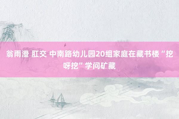 翁雨澄 肛交 中南路幼儿园20组家庭在藏书楼“挖呀挖”学问矿藏
