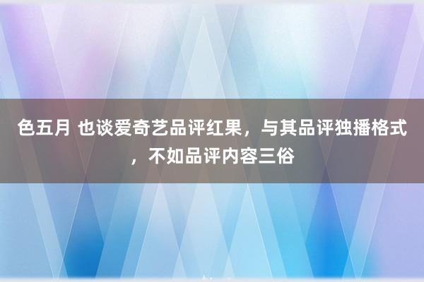 色五月 也谈爱奇艺品评红果，与其品评独播格式，不如品评内容三俗