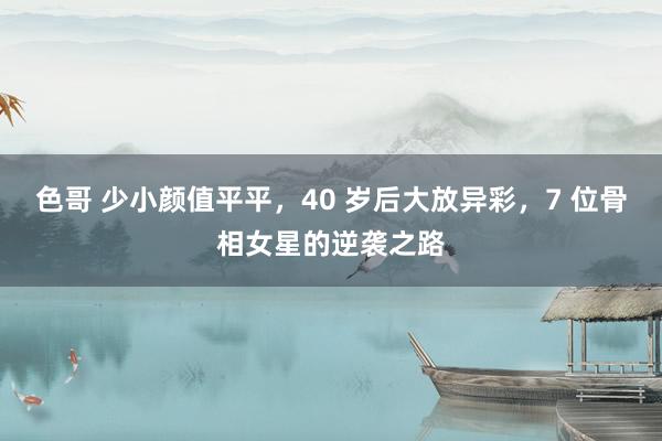 色哥 少小颜值平平，40 岁后大放异彩，7 位骨相女星的逆袭之路