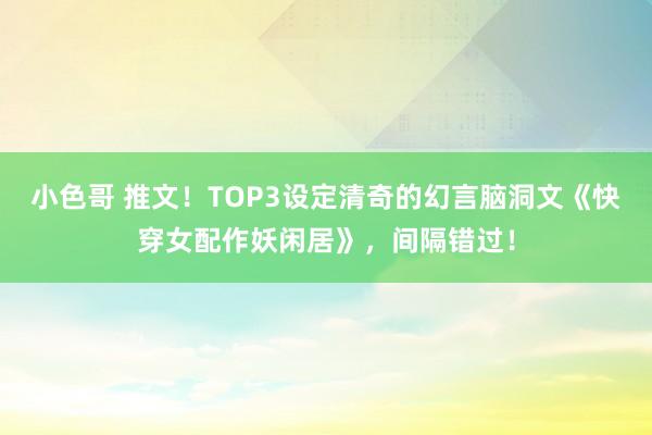 小色哥 推文！TOP3设定清奇的幻言脑洞文《快穿女配作妖闲居》，间隔错过！