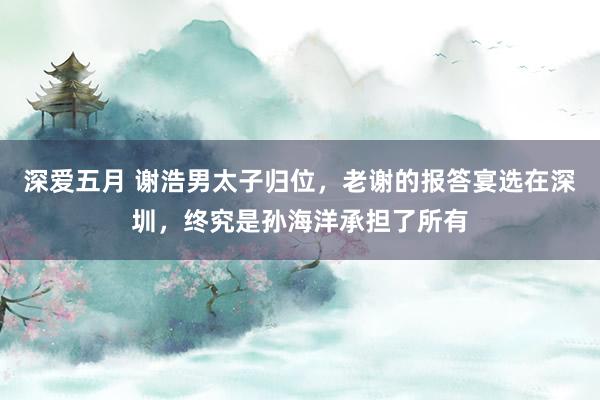 深爱五月 谢浩男太子归位，老谢的报答宴选在深圳，终究是孙海洋承担了所有