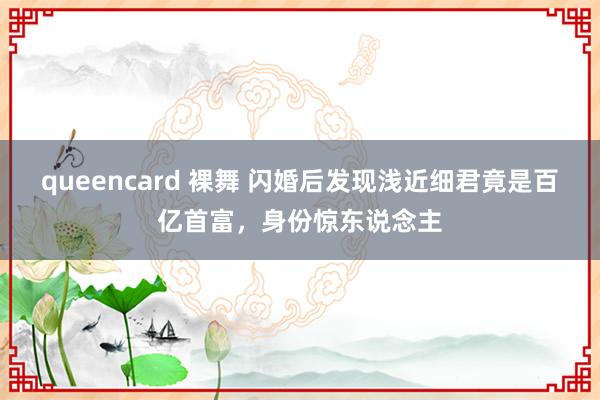queencard 裸舞 闪婚后发现浅近细君竟是百亿首富，身份惊东说念主