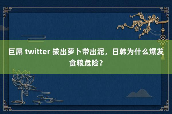 巨屌 twitter 拔出萝卜带出泥，日韩为什么爆发食粮危险？