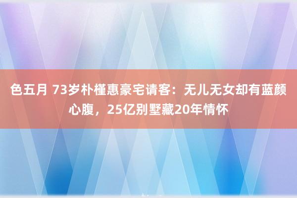 色五月 73岁朴槿惠豪宅请客：无儿无女却有蓝颜心腹，25亿别墅藏20年情怀