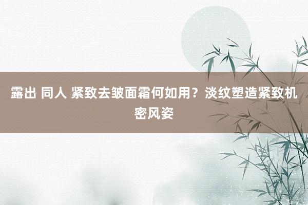 露出 同人 紧致去皱面霜何如用？淡纹塑造紧致机密风姿