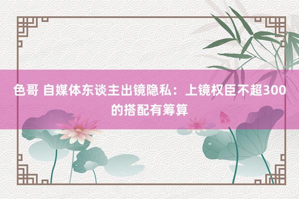 色哥 自媒体东谈主出镜隐私：上镜权臣不超300的搭配有筹算