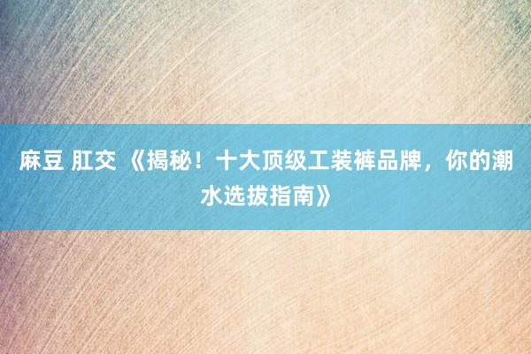 麻豆 肛交 《揭秘！十大顶级工装裤品牌，你的潮水选拔指南》