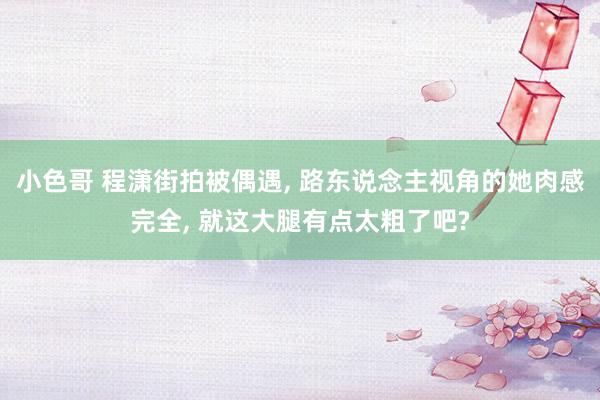 小色哥 程潇街拍被偶遇， 路东说念主视角的她肉感完全， 就这大腿有点太粗了吧?