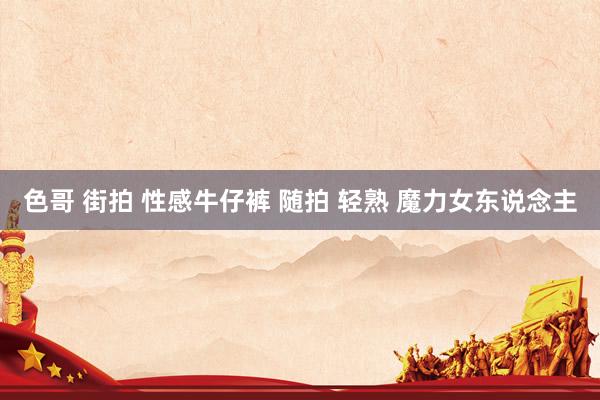 色哥 街拍 性感牛仔裤 随拍 轻熟 魔力女东说念主