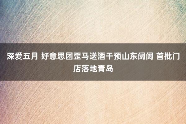 深爱五月 好意思团歪马送酒干预山东阛阓 首批门店落地青岛