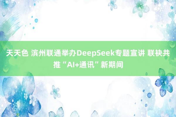 天天色 滨州联通举办DeepSeek专题宣讲 联袂共推“AI+通讯”新期间