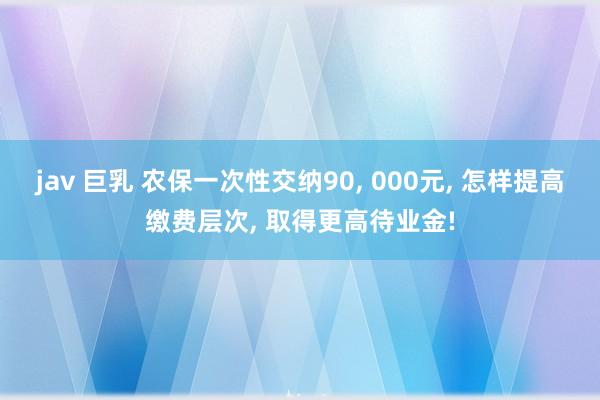 jav 巨乳 农保一次性交纳90， 000元， 怎样提高缴费层次， 取得更高待业金!