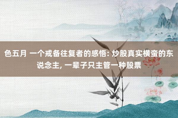 色五月 一个戒备往复者的感悟: 炒股真实横蛮的东说念主， 一辈子只主管一种股票