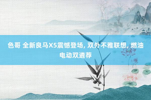 色哥 全新良马X5震憾登场， 双外不雅联想， 燃油电动双遴荐