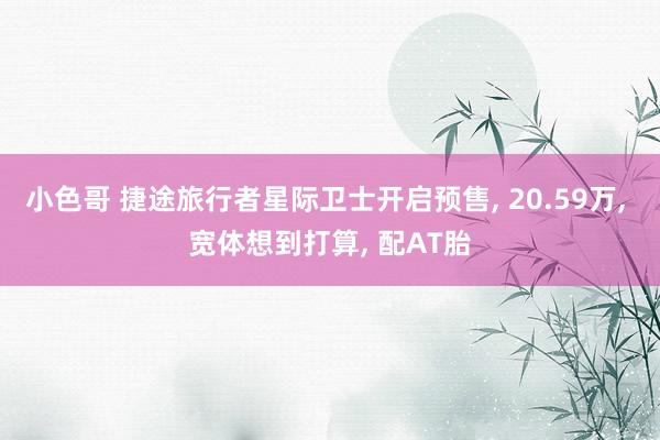 小色哥 捷途旅行者星际卫士开启预售， 20.59万， 宽体想到打算， 配AT胎