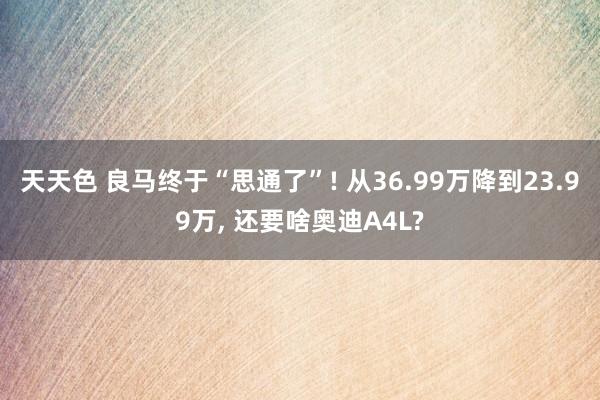 天天色 良马终于“思通了”! 从36.99万降到23.99万， 还要啥奥迪A4L?