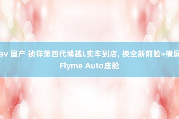av 国产 祯祥第四代博越L实车到店， 换全新前脸+横屏Flyme Auto座舱