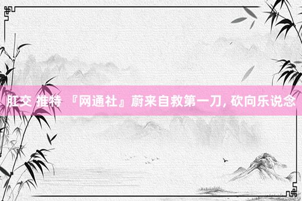 肛交 推特 『网通社』蔚来自救第一刀， 砍向乐说念