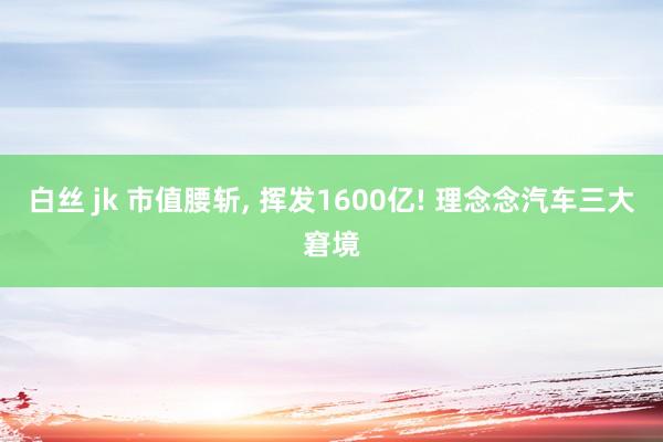 白丝 jk 市值腰斩， 挥发1600亿! 理念念汽车三大窘境