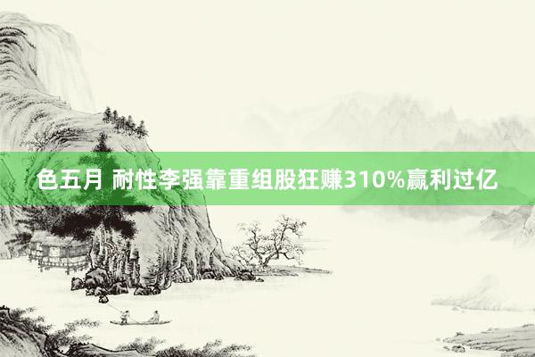 色五月 耐性李强靠重组股狂赚310%赢利过亿
