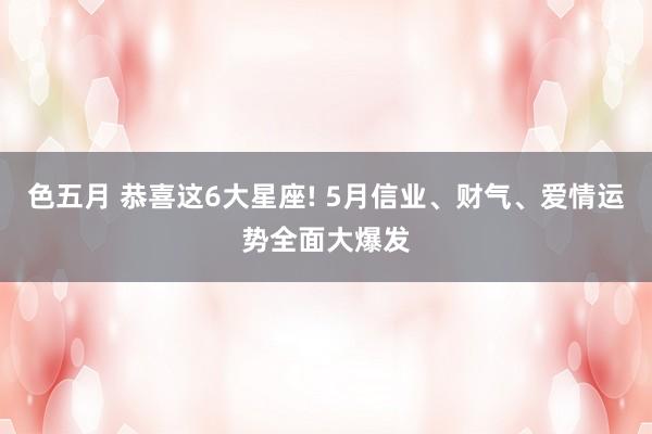 色五月 恭喜这6大星座! 5月信业、财气、爱情运势全面大爆发