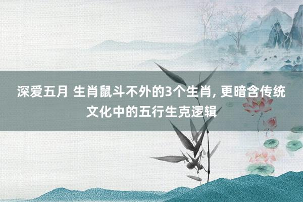 深爱五月 生肖鼠斗不外的3个生肖， 更暗含传统文化中的五行生克逻辑
