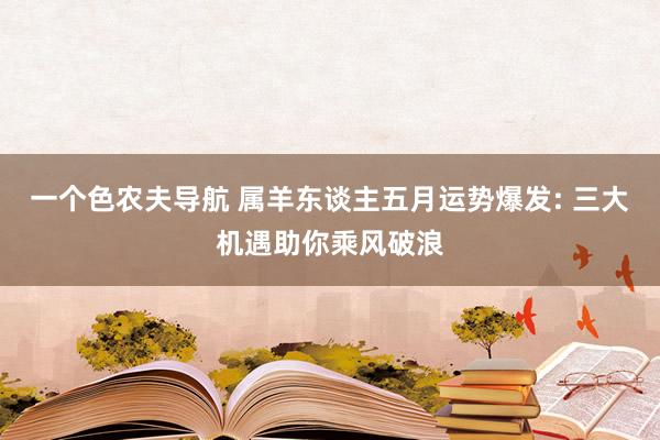 一个色农夫导航 属羊东谈主五月运势爆发: 三大机遇助你乘风破浪