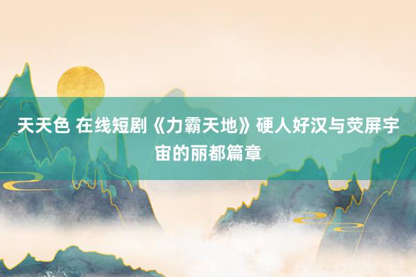 天天色 在线短剧《力霸天地》硬人好汉与荧屏宇宙的丽都篇章