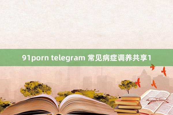 91porn telegram 常见病症调养共享1
