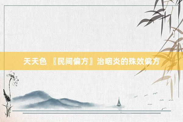 天天色 〖民间偏方〗治咽炎的殊效偏方