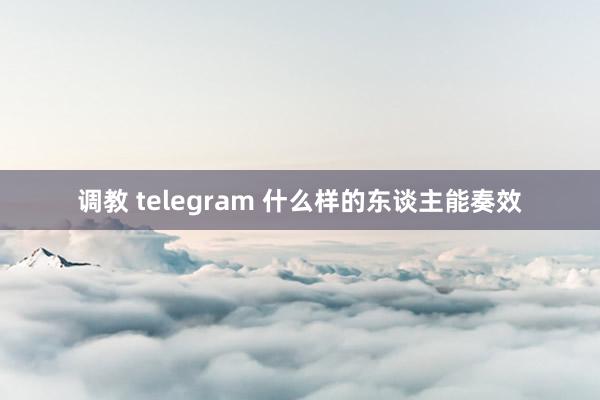 调教 telegram 什么样的东谈主能奏效