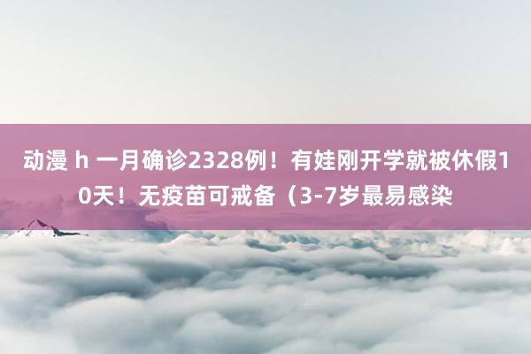 动漫 h 一月确诊2328例！有娃刚开学就被休假10天！无疫苗可戒备（3-7岁最易感染