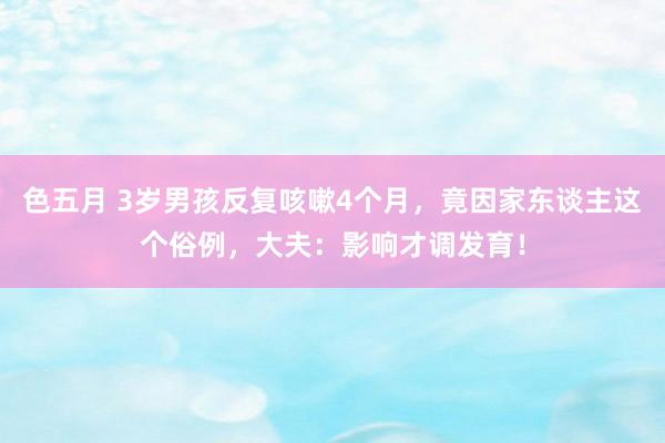 色五月 3岁男孩反复咳嗽4个月，竟因家东谈主这个俗例，大夫：影响才调发育！
