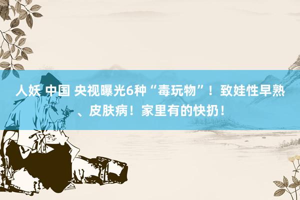 人妖 中国 央视曝光6种“毒玩物”！致娃性早熟、皮肤病！家里有的快扔！