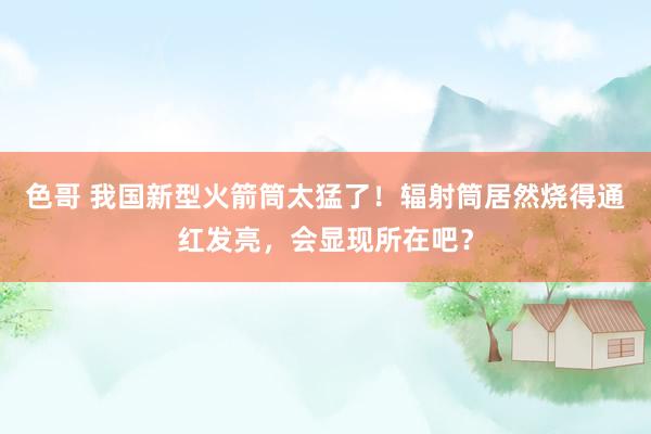色哥 我国新型火箭筒太猛了！辐射筒居然烧得通红发亮，会显现所在吧？