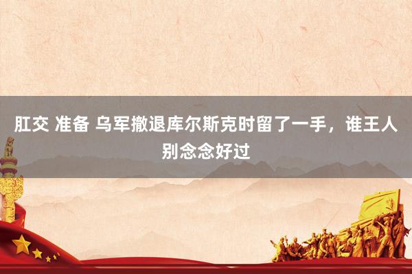 肛交 准备 乌军撤退库尔斯克时留了一手，谁王人别念念好过