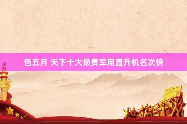 色五月 天下十大最贵军用直升机名次榜